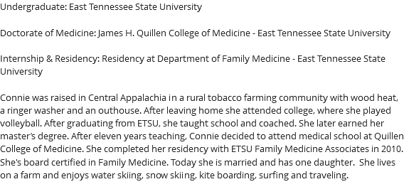 Undergraduate: East Tennessee State University Doctorate of Medicine: James H. Quillen College of Medicine - East Tennessee State University Internship & Residency: Residency at Department of Family Medicine - East Tennessee State University Connie was raised in Central Appalachia in a rural tobacco farming community with wood heat, a ringer washer and an outhouse. After leaving home she attended college, where she played volleyball. After graduating from ETSU, she taught school and coached. She later earned her master’s degree. After eleven years teaching, Connie decided to attend medical school at Quillen College of Medicine. She completed her residency with ETSU Family Medicine Associates in 2010. She's board certified in Family Medicine. Today she is married and has one daughter. She lives on a farm and enjoys water skiing, snow skiing, kite boarding, surfing and traveling. 