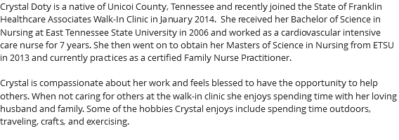 Crystal Doty is a native of Unicoi County, Tennessee and recently joined the State of Franklin Healthcare Associates Walk-In Clinic in January 2014. She received her Bachelor of Science in Nursing at East Tennessee State University in 2006 and worked as a cardiovascular intensive care nurse for 7 years. She then went on to obtain her Masters of Science in Nursing from ETSU in 2013 and currently practices as a certified Family Nurse Practitioner. Crystal is compassionate about her work and feels blessed to have the opportunity to help others. When not caring for others at the walk-in clinic she enjoys spending time with her loving husband and family. Some of the hobbies Crystal enjoys include spending time outdoors, traveling, crafts, and exercising. 