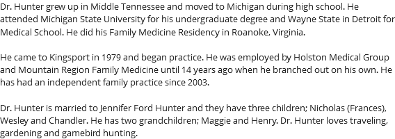 Dr. Hunter grew up in Middle Tennessee and moved to Michigan during high school. He attended Michigan State University for his undergraduate degree and Wayne State in Detroit for Medical School. He did his Family Medicine Residency in Roanoke, Virginia. He came to Kingsport in 1979 and began practice. He was employed by Holston Medical Group and Mountain Region Family Medicine until 14 years ago when he branched out on his own. He has had an independent family practice since 2003. Dr. Hunter is married to Jennifer Ford Hunter and they have three children; Nicholas (Frances), Wesley and Chandler. He has two grandchildren; Maggie and Henry. Dr. Hunter loves traveling, gardening and gamebird hunting.
