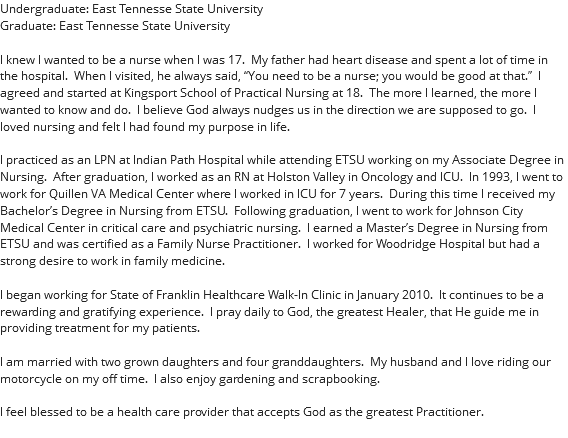 Undergraduate: East Tennesse State University Graduate: East Tennesse State University I knew I wanted to be a nurse when I was 17. My father had heart disease and spent a lot of time in the hospital. When I visited, he always said, “You need to be a nurse; you would be good at that.” I agreed and started at Kingsport School of Practical Nursing at 18. The more I learned, the more I wanted to know and do. I believe God always nudges us in the direction we are supposed to go. I loved nursing and felt I had found my purpose in life. I practiced as an LPN at Indian Path Hospital while attending ETSU working on my Associate Degree in Nursing. After graduation, I worked as an RN at Holston Valley in Oncology and ICU. In 1993, I went to work for Quillen VA Medical Center where I worked in ICU for 7 years. During this time I received my Bachelor’s Degree in Nursing from ETSU. Following graduation, I went to work for Johnson City Medical Center in critical care and psychiatric nursing. I earned a Master’s Degree in Nursing from ETSU and was certified as a Family Nurse Practitioner. I worked for Woodridge Hospital but had a strong desire to work in family medicine. I began working for State of Franklin Healthcare Walk-In Clinic in January 2010. It continues to be a rewarding and gratifying experience. I pray daily to God, the greatest Healer, that He guide me in providing treatment for my patients. I am married with two grown daughters and four granddaughters. My husband and I love riding our motorcycle on my off time. I also enjoy gardening and scrapbooking. I feel blessed to be a health care provider that accepts God as the greatest Practitioner. 